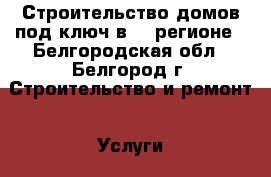 Строительство домов под ключ в 31 регионе - Белгородская обл., Белгород г. Строительство и ремонт » Услуги   